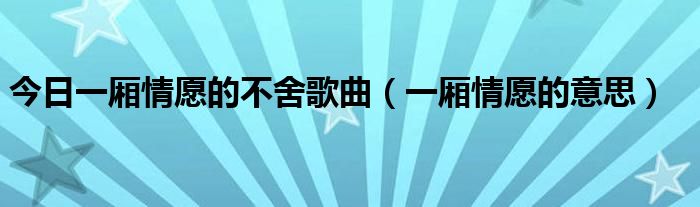 今日一厢情愿的不舍歌曲（一厢情愿的意思）