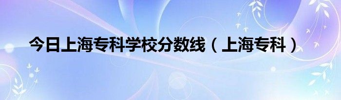 今日上海专科学校分数线（上海专科）