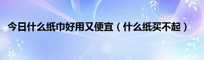 今日什么纸巾好用又便宜（什么纸买不起）