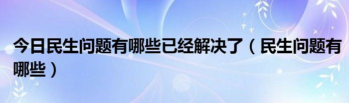 今日民生问题有哪些已经解决了（民生问题有哪些）