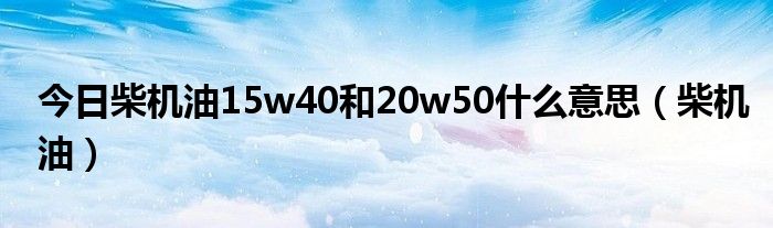 今日柴机油15w40和20w50什么意思（柴机油）