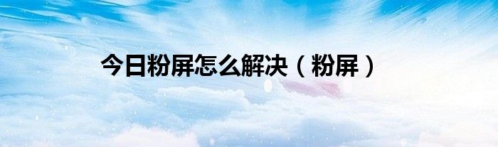 今日粉屏怎么解决（粉屏）