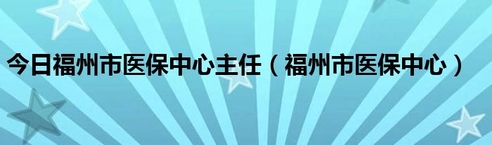 今日福州市医保中心主任（福州市医保中心）