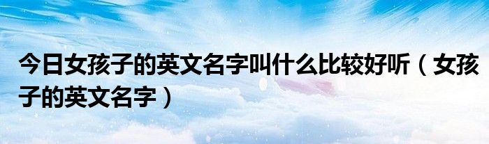 今日女孩子的英文名字叫什么比较好听（女孩子的英文名字）