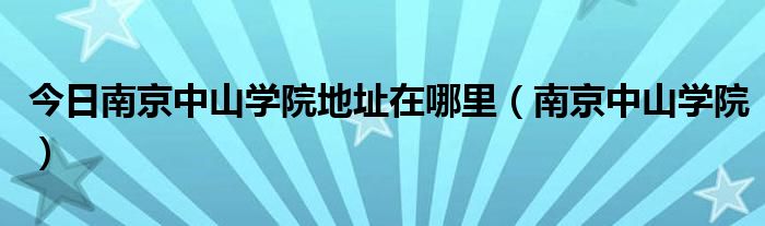 今日南京中山学院地址在哪里（南京中山学院）