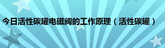 今日活性碳罐电磁阀的工作原理（活性碳罐）