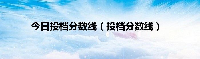 今日投档分数线（投档分数线）