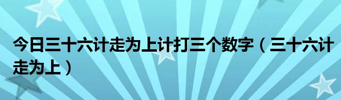 今日三十六计走为上计打三个数字（三十六计走为上）