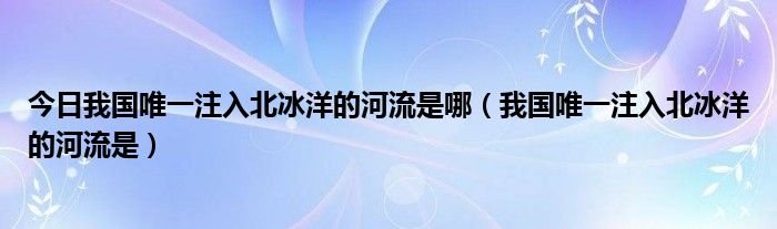 今日我国唯一注入北冰洋的河流是哪（我国唯一注入北冰洋的河流是）