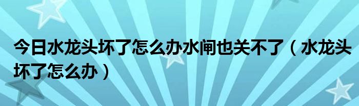 今日水龙头坏了怎么办水闸也关不了（水龙头坏了怎么办）