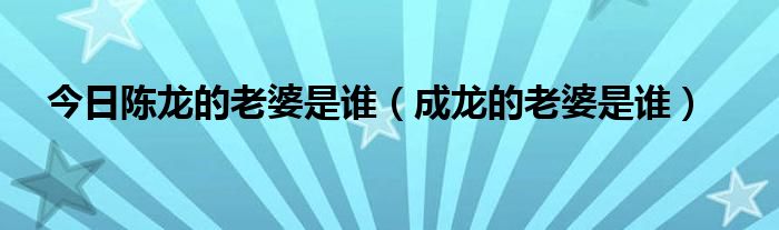 今日陈龙的老婆是谁（成龙的老婆是谁）