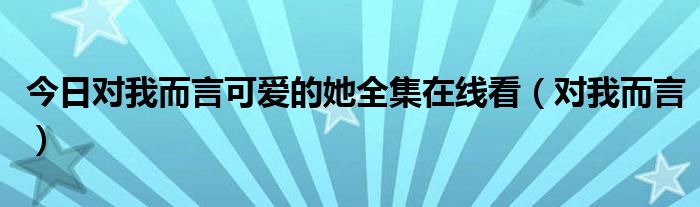 今日对我而言可爱的她全集在线看（对我而言）