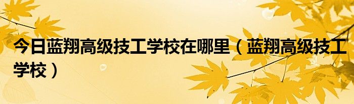 今日蓝翔高级技工学校在哪里（蓝翔高级技工学校）