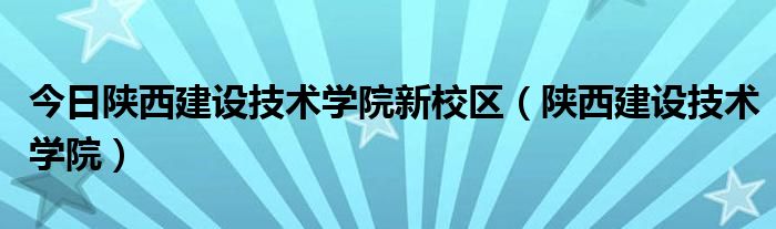 今日陕西建设技术学院新校区（陕西建设技术学院）