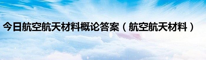 今日航空航天材料概论答案（航空航天材料）