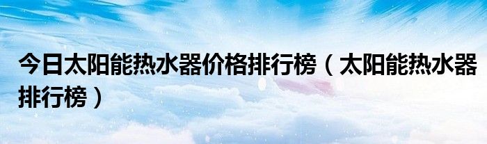 今日太阳能热水器价格排行榜（太阳能热水器排行榜）