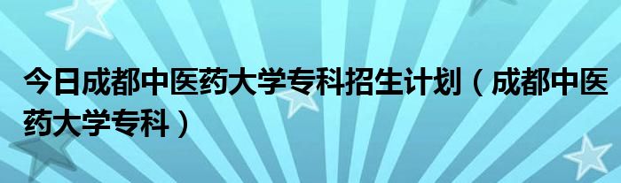 今日成都中医药大学专科招生计划（成都中医药大学专科）