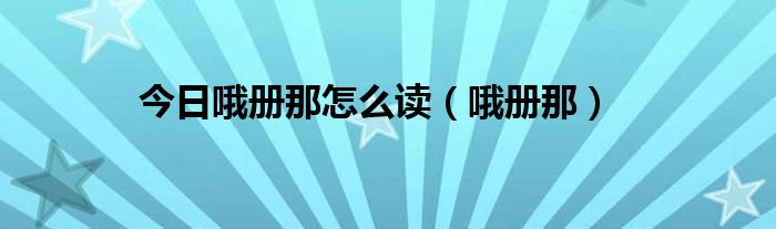 今日哦册那怎么读（哦册那）