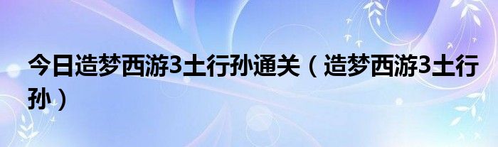 今日造梦西游3土行孙通关（造梦西游3土行孙）