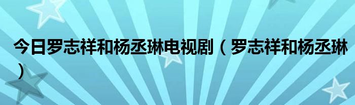 今日罗志祥和杨丞琳电视剧（罗志祥和杨丞琳）