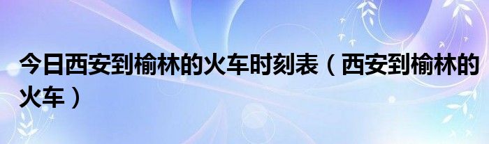 今日西安到榆林的火车时刻表（西安到榆林的火车）