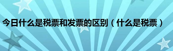 今日什么是税票和发票的区别（什么是税票）