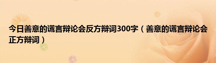 今日善意的谎言辩论会反方辩词300字（善意的谎言辩论会正方辩词）