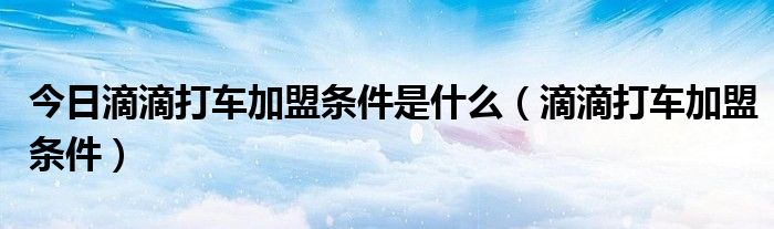 今日滴滴打车加盟条件是什么（滴滴打车加盟条件）