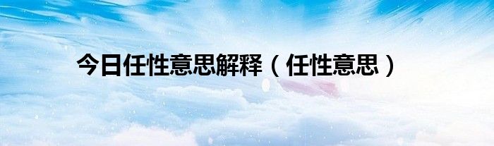 今日任性意思解释（任性意思）