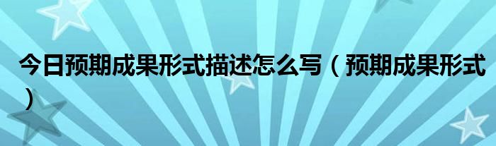 今日预期成果形式描述怎么写（预期成果形式）