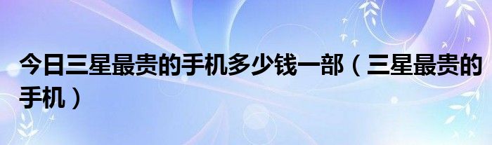 今日三星最贵的手机多少钱一部（三星最贵的手机）