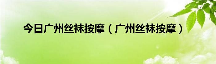 今日广州丝袜按摩（广州丝袜按摩）