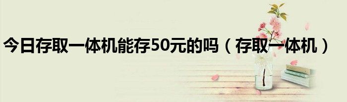 今日存取一体机能存50元的吗（存取一体机）