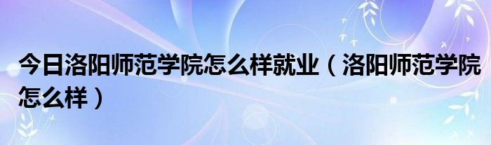 今日洛阳师范学院怎么样就业（洛阳师范学院怎么样）