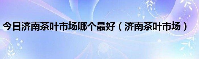 今日济南茶叶市场哪个最好（济南茶叶市场）