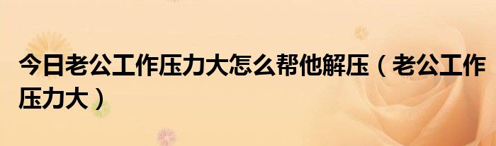 今日老公工作压力大怎么帮他解压（老公工作压力大）