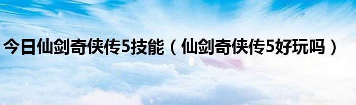 今日仙剑奇侠传5技能（仙剑奇侠传5好玩吗）