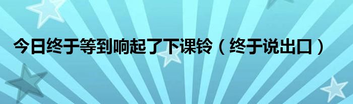 今日终于等到响起了下课铃（终于说出口）