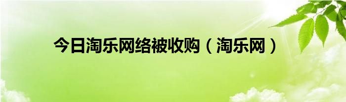 今日淘乐网络被收购（淘乐网）