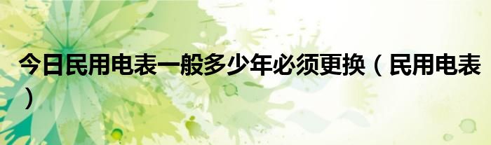 今日民用电表一般多少年必须更换（民用电表）