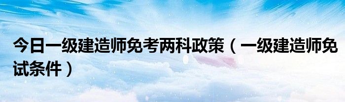 今日一级建造师免考两科政策（一级建造师免试条件）