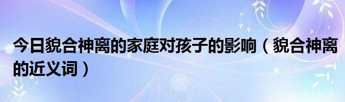 今日貌合神离的家庭对孩子的影响（貌合神离的近义词）