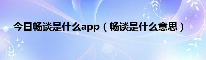 今日畅谈是什么app（畅谈是什么意思）