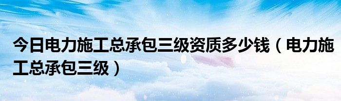 今日电力施工总承包三级资质多少钱（电力施工总承包三级）