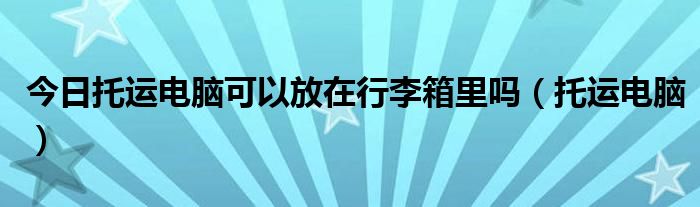 今日托运电脑可以放在行李箱里吗（托运电脑）