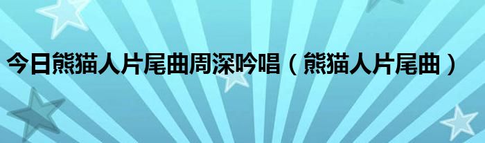 今日熊猫人片尾曲周深吟唱（熊猫人片尾曲）