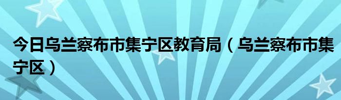 今日乌兰察布市集宁区教育局（乌兰察布市集宁区）