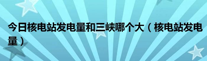 今日核电站发电量和三峡哪个大（核电站发电量）