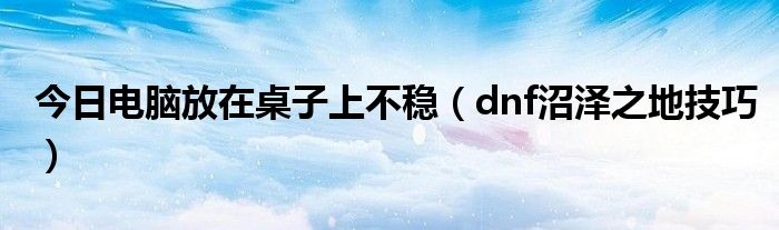 今日电脑放在桌子上不稳（dnf沼泽之地技巧）