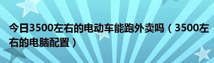 今日3500左右的电动车能跑外卖吗（3500左右的电脑配置）